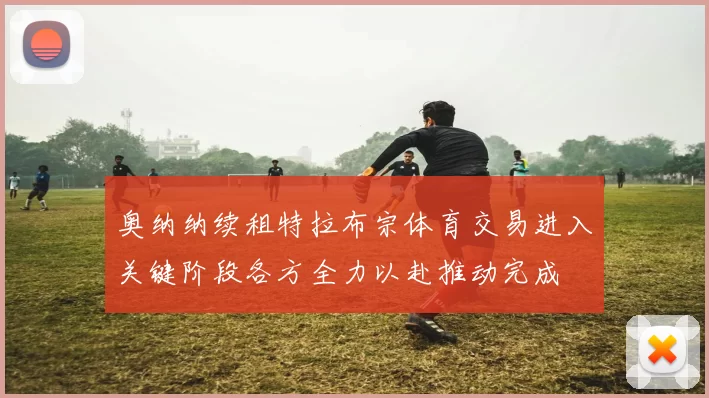 奥纳纳续租特拉布宗体育交易进入关键阶段各方全力以赴推动完成