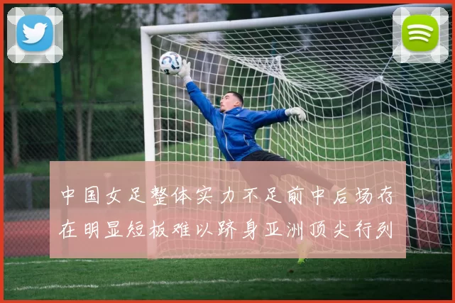 中国女足整体实力不足前中后场存在明显短板难以跻身亚洲顶尖行列