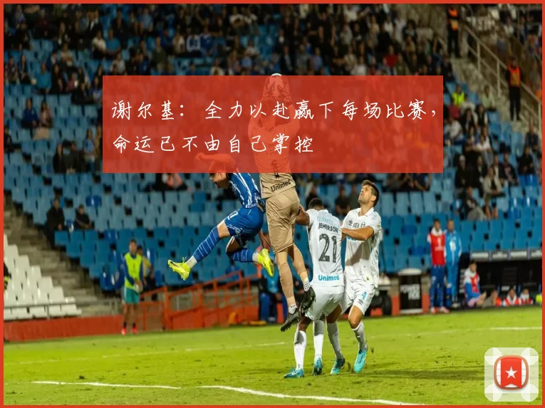谢尔基：全力以赴赢下每场比赛，命运已不由自己掌控