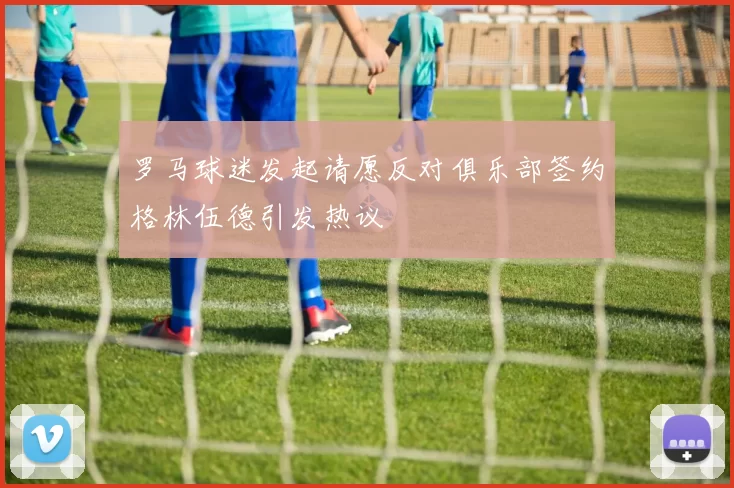 罗马球迷发起请愿反对俱乐部签约格林伍德引发热议
