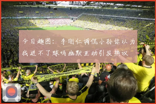 今日趣图：李刚仁调侃小孙你以为我进不了球吗幽默互动引发热议