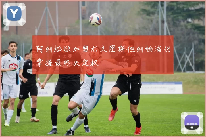 阿利松欲加盟尤文图斯但利物浦仍掌握最终决定权