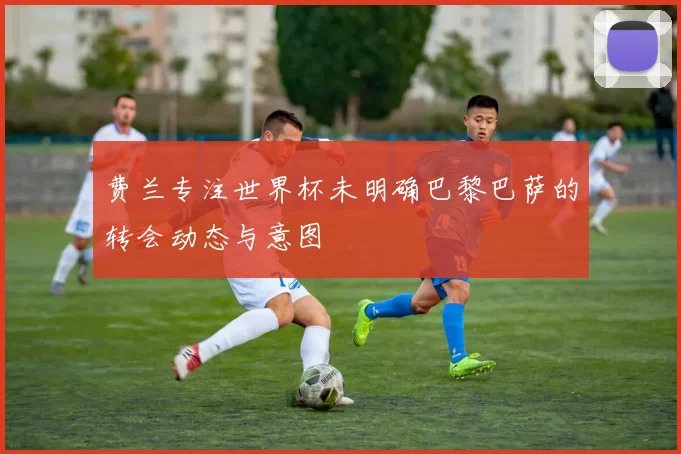 费兰专注世界杯未明确巴黎巴萨的转会动态与意图