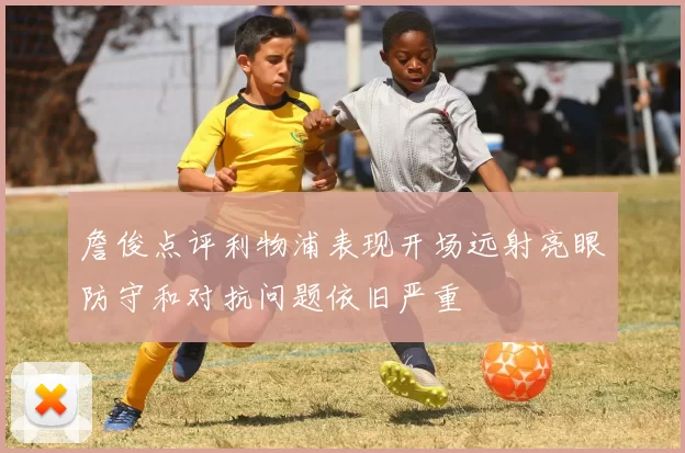 詹俊点评利物浦表现开场远射亮眼防守和对抗问题依旧严重