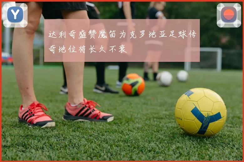 达利奇盛赞魔笛为克罗地亚足球传奇地位将长久不衰