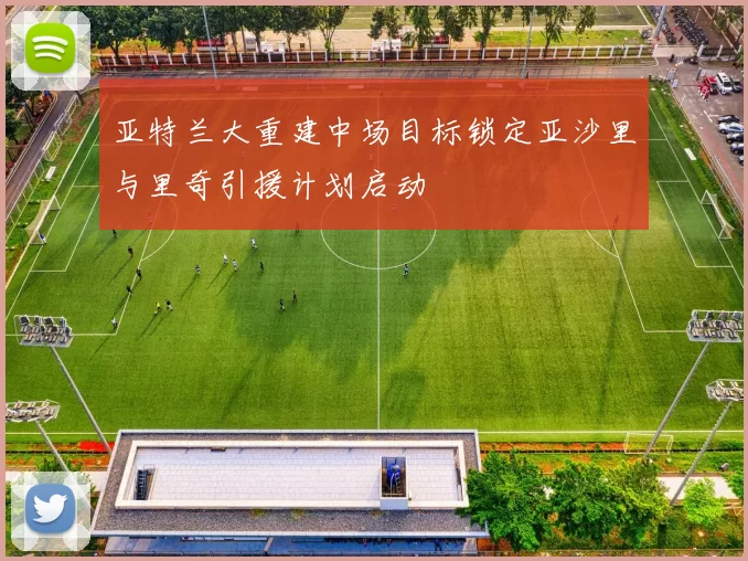 亚特兰大重建中场目标锁定亚沙里与里奇引援计划启动