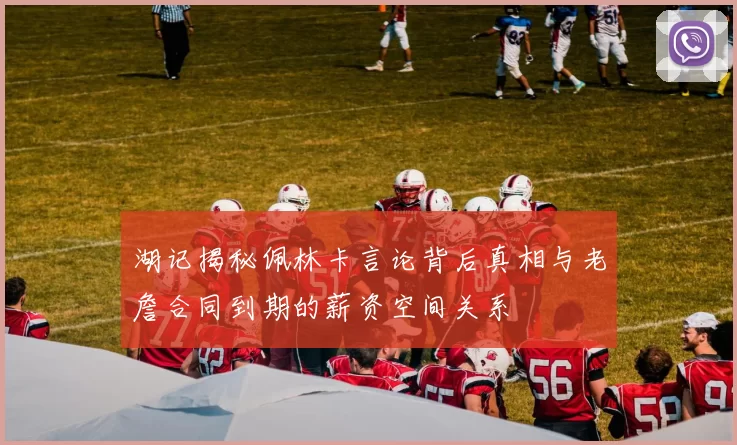 湖记揭秘佩林卡言论背后真相与老詹合同到期的薪资空间关系