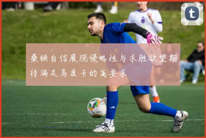 桑顿自信展现侵略性与求胜欲望期待满足乌度卡的高要求