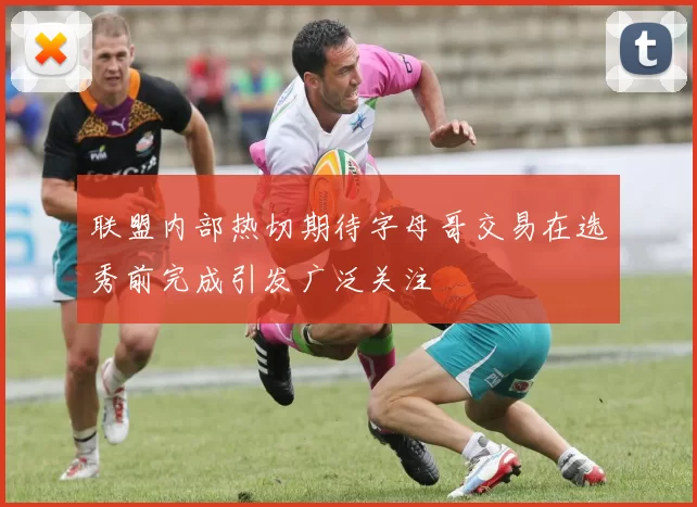 联盟内部热切期待字母哥交易在选秀前完成引发广泛关注