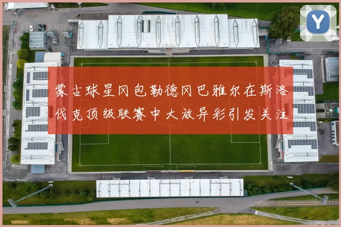 蒙古球星冈包勒德冈巴雅尔在斯洛伐克顶级联赛中大放异彩引发关注