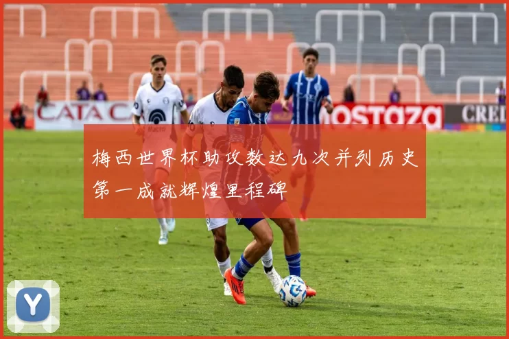 梅西世界杯助攻数达九次并列历史第一成就辉煌里程碑