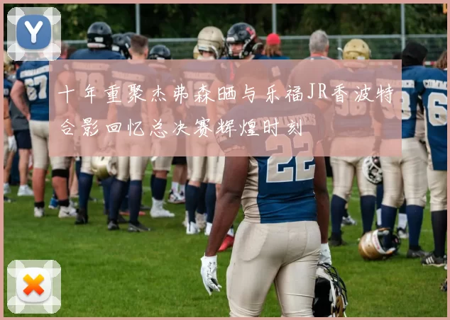 十年重聚杰弗森晒与乐福JR香波特合影回忆总决赛辉煌时刻