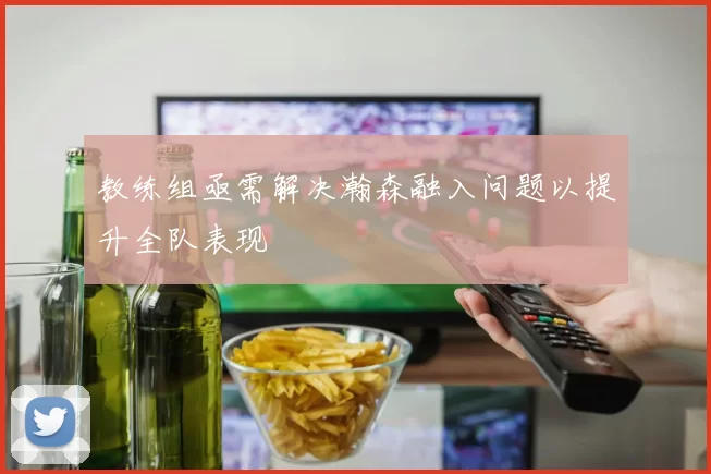 教练组亟需解决瀚森融入问题以提升全队表现