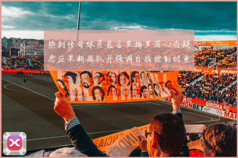热刺传奇球员直言罗梅罗若心存疑虑应果断离队并强调自我控制的重要性
