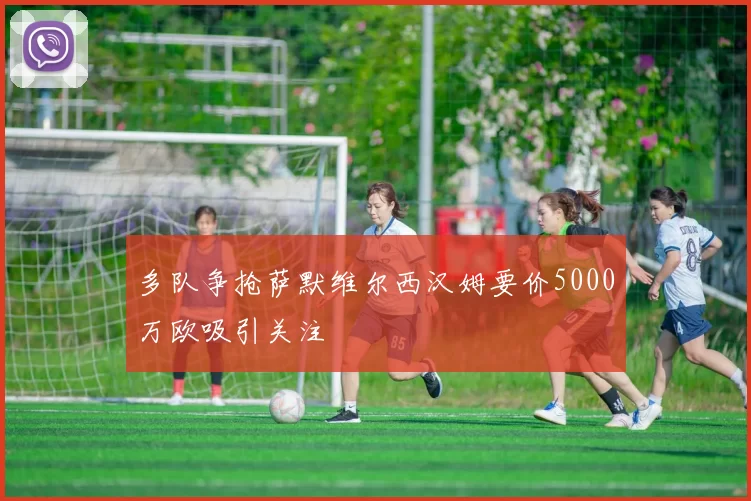 多队争抢萨默维尔西汉姆要价5000万欧吸引关注