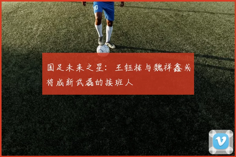 国足未来之星：王钰栋与魏祥鑫或将成新武磊的接班人