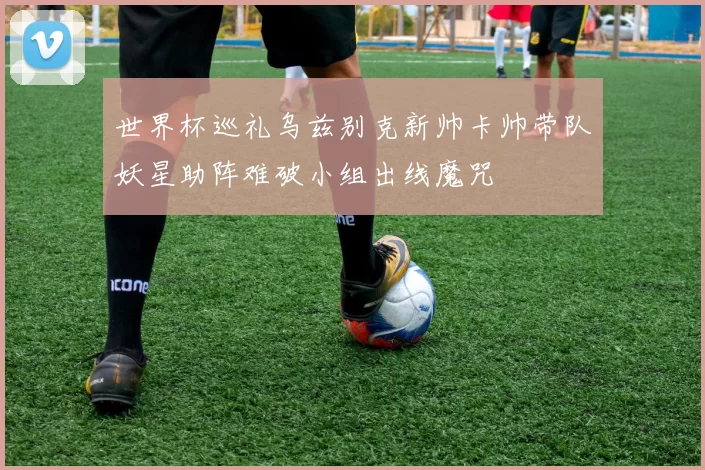 世界杯巡礼乌兹别克新帅卡帅带队妖星助阵难破小组出线魔咒