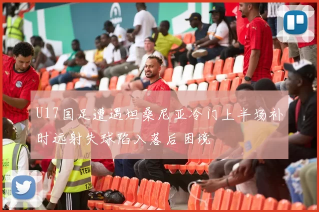 U17国足遭遇坦桑尼亚冷门上半场补时远射失球陷入落后困境