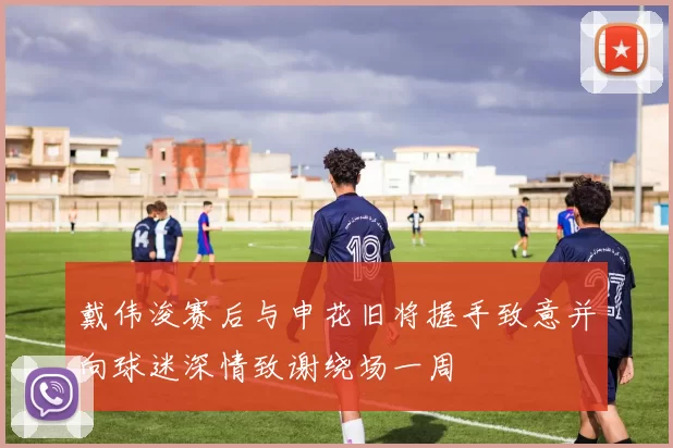 戴伟浚赛后与申花旧将握手致意并向球迷深情致谢绕场一周