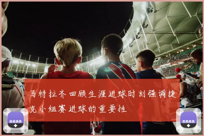 马特拉齐回顾生涯进球时刻强调捷克小组赛进球的重要性