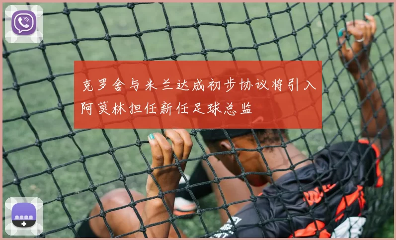 克罗舍与米兰达成初步协议将引入阿莫林担任新任足球总监