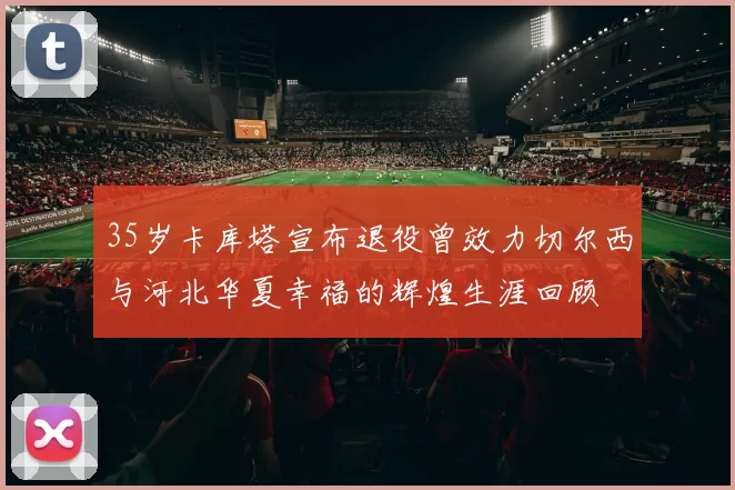 35岁卡库塔宣布退役曾效力切尔西与河北华夏幸福的辉煌生涯回顾