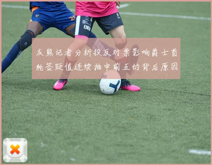 灰熊记者分析投反对票影响爵士首轮签贬值连续抽中前五的背后原因
