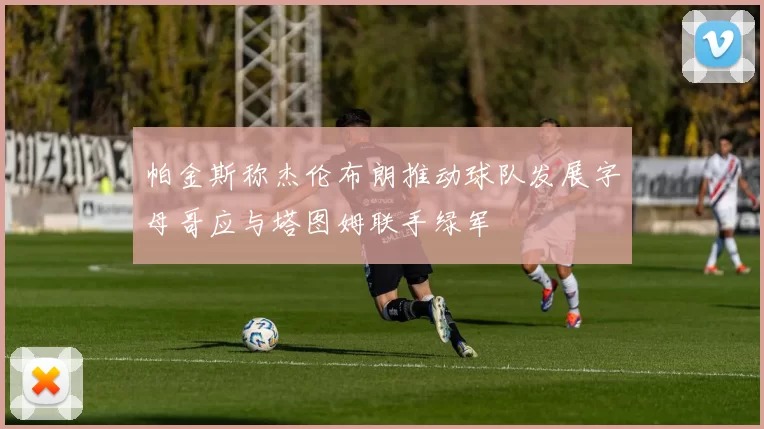 帕金斯称杰伦布朗推动球队发展字母哥应与塔图姆联手绿军